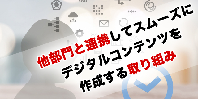 他部門と連携してスムーズにデジタルコンテンツを作成する取り組みやアイディア